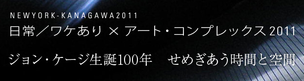 
NEWYORK-KANAGAWA2011
日常／ワケあり×アートコンプレックス2011
ジョン・ケージ生誕100年　せめぎ合う時間と空間
